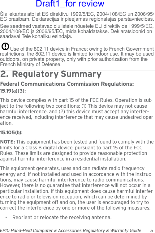 EP10 Hand-Held Computer &amp; Accessories Regulatory &amp; Warranty Guide 5Šis iekartas atbilst ES direktivu 1999/5/EC, 2004/108/EC un 2006/95/EC prasibam. Deklaracijas ir pieejamas regionalajas parstavniecibas.See seadmed vastavad olulistele nõuetele ELi direktiivide 1999/5/EC, 2004/108/EC ja 2006/95/EC, mida kohaldatakse. Deklaratsioonid on saadaval Teie kohaliku esindaja.Use of the 802.11 device in France: owing to French Government restrictions, the 802.11 device is limited to indoor use. It may be used outdoors, on private property, only with prior authorization from the French Ministry of Defense. 2.  Reg ulato r y Su mm ar y                                  Federal Communications Commission Regulations:15.19(a)(3):This device complies with part 15 of the FCC Rules. Operation is sub-ject to the following two conditions: (1) This device may not cause harmful interference, and (2) this device must accept any interfer-ence received, including interference that may cause undesired oper-ation.15.105(b):NOTE: This equipment has been tested and found to comply with the limits for a Class B digital device, pursuant to part 15 of the FCC Rules. These limits are designed to provide reasonable protection against harmful interference in a residential installation.This equipment generates, uses and can radiate radio frequency energy and, if not installed and used in accordance with the instruc-tions, may cause harmful interference to radio communications. However, there is no guarantee that interference will not occur in a particular installation. If this equipment does cause harmful interfer-ence to radio or television reception, which can be determined by turning the equipment off and on, the user is encouraged to try to correct the interference by one or more of the following measures:• Reorient or relocate the receiving antenna.Draft1_for review