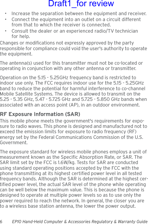 6 EP10 Hand-Held Computer &amp; Accessories Regulatory &amp; Warranty Guide• Increase the separation between the equipment and receiver.• Connect the equipment into an outlet on a circuit different from that to which the receiver is connected.• Consult the dealer or an experienced radio/TV technician for help.Changes or modifications not expressly approved by the party responsible for compliance could void the user&apos;s authority to operate the equipment.The antenna(s) used for this transmitter must not be co-located or operating in conjunction with any other antenna or transmitter.Operation on the 5.15 - 5.25GHz frequency band is restricted to indoor use only. The FCC requires indoor use for the 5.15 - 5.25GHz band to reduce the potential for harmful interference to co-channel Mobile Satellite Systems. The device is allowed to transmit on the 5.25 - 5.35 GHz, 5.47 - 5.725 GHz and 5.725 - 5.850 GHz bands when associated with an access point (AP), in an outdoor environment.RF Exposure Information (SAR)This mobile phone meets the government&apos;s requirements for expo-sure to radio waves. This phone is designed and manufactured not to exceed the emission limits for exposure to radio frequency (RF) energy set by the Federal Communications Commission of the U.S. Government. The exposure standard for wireless mobile phones employs a unit of measurement known as the Specific Absorption Rate, or SAR. The SAR limit set by the FCC is 1.6W/kg. Tests for SAR are conducted using standard operating positions accepted by the FCC with the phone transmitting at its highest certified power level in all tested frequency bands. Although the SAR is determined at the highest cer-tified power level, the actual SAR level of the phone while operating can be well below the maximum value. This is because the phone is designed to operate at multiple power levels so as to use only the power required to reach the network. In general, the closer you are to a wireless base station antenna, the lower the power output.Draft1_for review