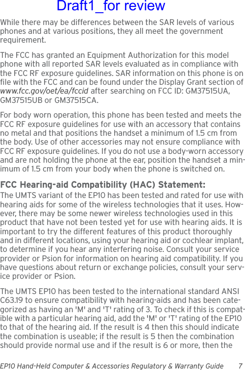 EP10 Hand-Held Computer &amp; Accessories Regulatory &amp; Warranty Guide 7While there may be differences between the SAR levels of various phones and at various positions, they all meet the government requirement.The FCC has granted an Equipment Authorization for this model phone with all reported SAR levels evaluated as in compliance with the FCC RF exposure guidelines. SAR information on this phone is on file with the FCC and can be found under the Display Grant section of www.fcc.gov/oet/ea/fccid after searching on FCC ID: GM37515UA, GM37515UB or GM37515CA.For body worn operation, this phone has been tested and meets the FCC RF exposure guidelines for use with an accessory that contains no metal and that positions the handset a minimum of 1.5 cm from the body. Use of other accessories may not ensure compliance with FCC RF exposure guidelines. If you do not use a body-worn accessory and are not holding the phone at the ear, position the handset a min-imum of 1.5 cm from your body when the phone is switched on.FCC Hearing-aid Compatibility (HAC) Statement:The UMTS variant of the EP10 has been tested and rated for use with hearing aids for some of the wireless technologies that it uses. How-ever, there may be some newer wireless technologies used in this product that have not been tested yet for use with hearing aids. It is important to try the different features of this product thoroughly and in different locations, using your hearing aid or cochlear implant, to determine if you hear any interfering noise. Consult your service provider or Psion for information on hearing aid compatibility. If you have questions about return or exchange policies, consult your serv-ice provider or Psion.The UMTS EP10 has been tested to the international standard ANSI C63.19 to ensure compatibility with hearing-aids and has been cate-gorized as having an &apos;M&apos; and &apos;T&apos; rating of 3. To check if this is compat-ible with a particular hearing aid, add the &apos;M&apos; or &apos;T&apos; rating of the EP10  to that of the hearing aid. If the result is 4 then this should indicate the combination is useable; if the result is 5 then the combination should provide normal use and if the result is 6 or more, then the Draft1_for review