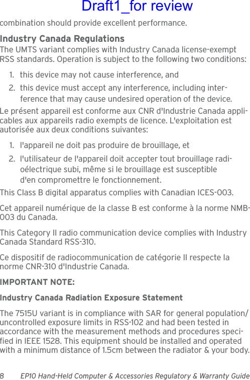 8 EP10 Hand-Held Computer &amp; Accessories Regulatory &amp; Warranty Guidecombination should provide excellent performance.Industry Canada RegulationsThe UMTS variant complies with Industry Canada license-exempt RSS standards. Operation is subject to the following two conditions: 1. this device may not cause interference, and 2. this device must accept any interference, including inter-ference that may cause undesired operation of the device.Le présent appareil est conforme aux CNR d&apos;Industrie Canada appli-cables aux appareils radio exempts de licence. L&apos;exploitation est autorisée aux deux conditions suivantes: 1. l&apos;appareil ne doit pas produire de brouillage, et 2. l&apos;utilisateur de l&apos;appareil doit accepter tout brouillage radi-oélectrique subi, même si le brouillage est susceptible d&apos;en compromettre le fonctionnement. This Class B digital apparatus complies with Canadian ICES-003.Cet appareil numérique de la classe B est conforme à la norme NMB-003 du Canada.This Category II radio communication device complies with Industry Canada Standard RSS-310. Ce dispositif de radiocommunication de catégorie II respecte la norme CNR-310 d&apos;Industrie Canada.IMPORTANT NOTE:Industry Canada Radiation Exposure StatementThe 7515U variant is in compliance with SAR for general population/uncontrolled exposure limits in RSS-102 and had been tested in accordance with the measurement methods and procedures speci-fied in IEEE 1528. This equipment should be installed and operated with a minimum distance of 1.5cm between the radiator &amp; your body.Draft1_for review