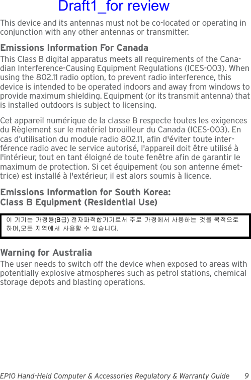 EP10 Hand-Held Computer &amp; Accessories Regulatory &amp; Warranty Guide 9This device and its antennas must not be co-located or operating in conjunction with any other antennas or transmitter.Emissions Information For CanadaThis Class B digital apparatus meets all requirements of the Cana-dian Interference-Causing Equipment Regulations (ICES-003). When using the 802.11 radio option, to prevent radio interference, this device is intended to be operated indoors and away from windows to provide maximum shielding. Equipment (or its transmit antenna) that is installed outdoors is subject to licensing.Cet appareil numérique de la classe B respecte toutes les exigences du Règlement sur le matériel brouilleur du Canada (ICES-003). En cas d’utilisation du module radio 802.11, afin d&apos;éviter toute inter-férence radio avec le service autorisé, l&apos;appareil doit être utilisé à l&apos;intérieur, tout en tant éloigné de toute fenêtre afin de garantir le maximum de protection. Si cet équipement (ou son antenne émet-trice) est installé à l&apos;extérieur, il est alors soumis à licence.Emissions Information for South Korea:Class B Equipment (Residential Use)Warning for AustraliaThe user needs to switch off the device when exposed to areas with potentially explosive atmospheres such as petrol stations, chemical storage depots and blasting operations.이 기기는 가정용(B급) 전자파적합기기로서 주로 가정에서 사용하는 것을 목적으로 하며,모든 지역에서 사용할 수 있습니다. Draft1_for review