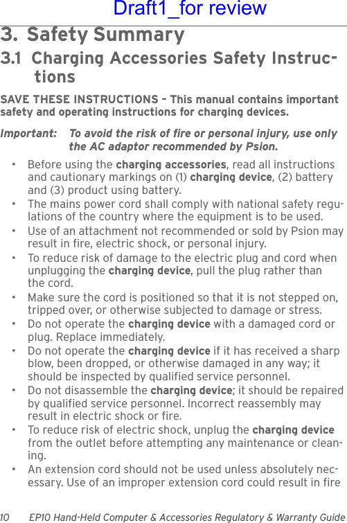 10 EP10 Hand-Held Computer &amp; Accessories Regulatory &amp; Warranty Guide3.  Safety Summary                                        3.1  Charging Accessories Safety Instruc-tionsSAVE THESE INSTRUCTIONS – This manual contains important safety and operating instructions for charging devices.Important: To avoid the risk of fire or personal injury, use only the AC adaptor recommended by Psion.• Before using the charging accessories, read all instructions and cautionary markings on (1) charging device, (2) battery and (3) product using battery.• The mains power cord shall comply with national safety regu-lations of the country where the equipment is to be used.• Use of an attachment not recommended or sold by Psion may result in fire, electric shock, or personal injury.• To reduce risk of damage to the electric plug and cord when unplugging the charging device, pull the plug rather than the cord.• Make sure the cord is positioned so that it is not stepped on, tripped over, or otherwise subjected to damage or stress.• Do not operate the charging device with a damaged cord or plug. Replace immediately.• Do not operate the charging device if it has received a sharp blow, been dropped, or otherwise damaged in any way; it should be inspected by qualified service personnel.• Do not disassemble the charging device; it should be repaired by qualified service personnel. Incorrect reassembly may result in electric shock or fire.• To reduce risk of electric shock, unplug the charging device from the outlet before attempting any maintenance or clean-ing.• An extension cord should not be used unless absolutely nec-essary. Use of an improper extension cord could result in fire Draft1_for review