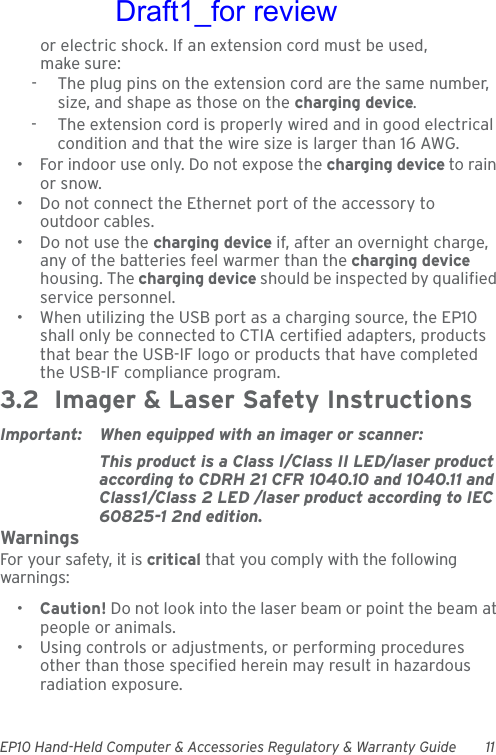 EP10 Hand-Held Computer &amp; Accessories Regulatory &amp; Warranty Guide 11or electric shock. If an extension cord must be used, make sure:-  The plug pins on the extension cord are the same number, size, and shape as those on the charging device.-  The extension cord is properly wired and in good electrical condition and that the wire size is larger than 16 AWG.• For indoor use only. Do not expose the charging device to rain or snow.• Do not connect the Ethernet port of the accessory to outdoor cables.• Do not use the charging device if, after an overnight charge, any of the batteries feel warmer than the charging device housing. The charging device should be inspected by qualified service personnel.• When utilizing the USB port as a charging source, the EP10 shall only be connected to CTIA certified adapters, products that bear the USB-IF logo or products that have completed the USB-IF compliance program.3.2  Imager &amp; Laser Safety InstructionsImportant: When equipped with an imager or scanner:This product is a Class I/Class II LED/laser product according to CDRH 21 CFR 1040.10 and 1040.11 and Class1/Class 2 LED /laser product according to IEC 60825-1 2nd edition.WarningsFor your safety, it is critical that you comply with the following warnings:•Caution! Do not look into the laser beam or point the beam at people or animals.• Using controls or adjustments, or performing procedures other than those specified herein may result in hazardous radiation exposure.Draft1_for review