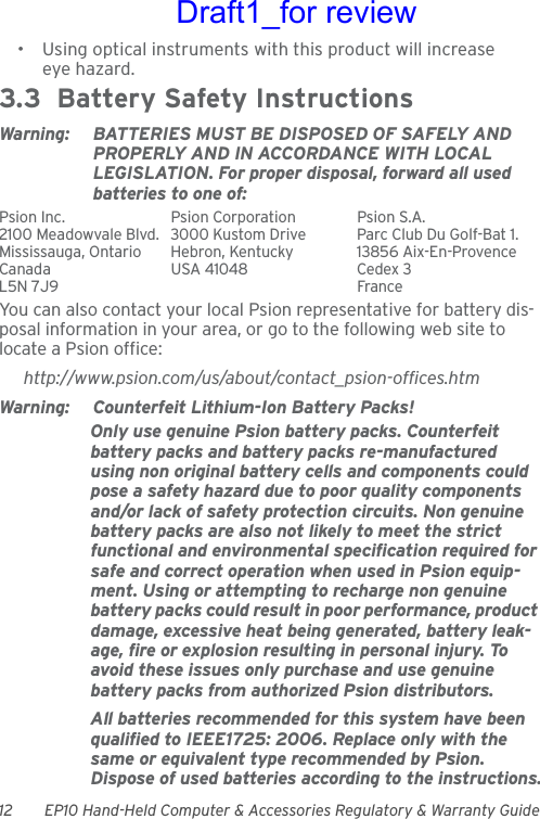 12 EP10 Hand-Held Computer &amp; Accessories Regulatory &amp; Warranty Guide• Using optical instruments with this product will increase eye hazard.3.3  Battery Safety InstructionsWarning: BATTERIES MUST BE DISPOSED OF SAFELY AND PROPERLY AND IN ACCORDANCE WITH LOCAL LEGISLATION. For proper disposal, forward all used batteries to one of:Psion Inc.  Psion Corporation Psion S.A.2100 Meadowvale Blvd.  3000 Kustom Drive Parc Club Du Golf-Bat 1.Mississauga, Ontario  Hebron, Kentucky 13856 Aix-En-ProvenceCanada USA 41048 Cedex 3L5N 7J9  FranceYou can also contact your local Psion representative for battery dis-posal information in your area, or go to the following web site to locate a Psion office:http://www.psion.com/us/about/contact_psion-offices.htmWarning: Counterfeit Lithium-Ion Battery Packs!Only use genuine Psion battery packs. Counterfeit battery packs and battery packs re-manufactured using non original battery cells and components could pose a safety hazard due to poor quality components and/or lack of safety protection circuits. Non genuine battery packs are also not likely to meet the strict functional and environmental specification required for safe and correct operation when used in Psion equip-ment. Using or attempting to recharge non genuine battery packs could result in poor performance, product damage, excessive heat being generated, battery leak-age, fire or explosion resulting in personal injury. To avoid these issues only purchase and use genuine battery packs from authorized Psion distributors.All batteries recommended for this system have been qualified to IEEE1725: 2006. Replace only with the same or equivalent type recommended by Psion. Dispose of used batteries according to the instructions.Draft1_for review