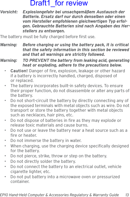 EP10 Hand-Held Computer &amp; Accessories Regulatory &amp; Warranty Guide 13Vorsicht: Explosiongefahr bei unsachgemäßem Austausch der Batterie. Ersatz darf nur durch denselben oder einen vom Hersteller empfohlenen gleichwertigen Typ erfol-gen. Gebrauchte Batterien sind nach Angaben des Her-stellers zu entsorgen.The battery must be fully charged before first use.Warning: Before charging or using the battery pack, it is critical that the safety information in this section be reviewed and that all warnings are strictly followed.Warning: TO PREVENT the battery from leaking acid, generating heat or exploding, adhere to the precautions below.•Caution! Danger of fire, explosion, leakage or other hazard if a battery is incorrectly handled, charged, disposed of or replaced.• The battery incorporates built-in safety devices. To ensure their proper function, do not disassemble or alter any parts of the battery.• Do not short-circuit the battery by directly connecting any of the exposed terminals with metal objects such as wire. Do not transport or store the battery together with metal objects such as necklaces, hair pins, etc.• Do not dispose of batteries in fire as they may explode or release toxic materials and cause burns.• Do not use or leave the battery near a heat source such as a fire or heater.• Do not immerse the battery in water.• When charging, use the charging device specifically designed for the battery.• Do not pierce, strike, throw or step on the battery.• Do not directly solder the battery.• Do not connect the battery to an electrical outlet, vehicle cigarette lighter, etc.• Do not put battery into a microwave oven or pressurized container.Draft1_for review