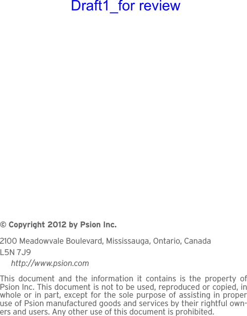 © Copyright 2012 by Psion Inc.2100 Meadowvale Boulevard, Mississauga, Ontario, CanadaL5N 7J9http://www.psion.comThis document and the information it contains is the property ofPsion Inc. This document is not to be used, reproduced or copied, inwhole or in part, except for the sole purpose of assisting in properuse of Psion manufactured goods and services by their rightful own-ers and users. Any other use of this document is prohibited. Draft1_for review