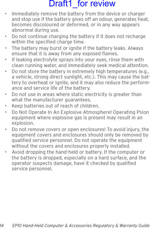 14 EP10 Hand-Held Computer &amp; Accessories Regulatory &amp; Warranty Guide• Immediately remove the battery from the device or charger and stop use if the battery gives off an odour, generates heat, becomes discoloured or deformed, or in any way appears abnormal during use.• Do not continue charging the battery if it does not recharge within the specified charge time.• The battery may burst or ignite if the battery leaks. Always ensure that it is away from any exposed flames. • If leaking electrolyte sprays into your eyes, rinse them with clean running water, and immediately seek medical attention.• Do not store the battery in extremely high temperatures (e.g., a vehicle, strong direct sunlight, etc.). This may cause the bat-tery to overheat or ignite, and it may also reduce the perform-ance and service life of the battery.• Do not use in areas where static electricity is greater than what the manufacturer guarantees.• Keep batteries out of reach of children.• Do Not Operate In An Explosive Atmosphere! Operating Psion equipment where explosive gas is present may result in an explosion.• Do not remove covers or open enclosures! To avoid injury, the equipment covers and enclosures should only be removed by qualified service personnel. Do not operate the equipment without the covers and enclosures properly installed.• Avoid dropping the hand-held or battery. If the computer or the battery is dropped, especially on a hard surface, and the operator suspects damage, have it checked by qualified service personnel.Draft1_for review