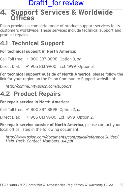 EP10 Hand-Held Computer &amp; Accessories Regulatory &amp; Warranty Guide 154.  Support Services &amp; Worldwide      OfficesPsion provides a complete range of product support services to its customers worldwide. These services include technical support and product repairs.4.1  Technical SupportFor technical support in North America:Call Toll free: +1 800 387 8898  Option 3, or Direct Dial: +1 905 813 9900   Ext. 1999  Option 3.For technical support outside of North America, please follow the link for your region on the Psion Community Support website at:http://community.psion.com/support4.2  Product RepairsFor repair service in North America:Call Toll free: +1 800 387 8898  Option 2, or Direct Dial: +1 905 813 9900  Ext. 1999  Option 2.For repair service outside of North America, please contact your local office listed in the following document:http://www.psion.com/documents/com/quickReferenceGuides/Help_Desk_Contact_Numbers_A4.pdfDraft1_for review