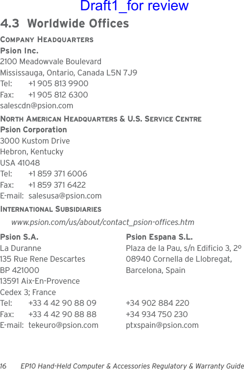 16 EP10 Hand-Held Computer &amp; Accessories Regulatory &amp; Warranty Guide4.3  Worldwide OfficesCOMPANY HEADQUARTERSPsion Inc.2100 Meadowvale BoulevardMississauga, Ontario, Canada L5N 7J9Tel: +1 905 813 9900Fax: +1 905 812 6300salescdn@psion.comNORTH AMERICAN HEADQUARTERS &amp; U.S. SERVICE CENTREPsion Corporation3000 Kustom DriveHebron, KentuckyUSA 41048Tel: +1 859 371 6006Fax: +1 859 371 6422E-mail: salesusa@psion.comINTERNATIONAL SUBSIDIARIESwww.psion.com/us/about/contact_psion-offices.htmPsion S.A. Psion Espana S.L.La Duranne Plaza de la Pau, s/n Edificio 3, 2º 135 Rue Rene Descartes 08940 Cornella de Llobregat,BP 421000 Barcelona, Spain13591 Aix-En-ProvenceCedex 3; FranceTel: +33 4 42 90 88 09 +34 902 884 220Fax: +33 4 42 90 88 88 +34 934 750 230E-mail: tekeuro@psion.com ptxspain@psion.comDraft1_for review