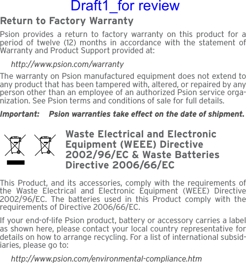 Return to Factory WarrantyPsion provides a return to factory warranty on this product for aperiod of twelve (12) months in accordance with the statement ofWarranty and Product Support provided at:http://www.psion.com/warrantyThe warranty on Psion manufactured equipment does not extend toany product that has been tampered with, altered, or repaired by anyperson other than an employee of an authorized Psion service orga-nization. See Psion terms and conditions of sale for full details.Important: Psion warranties take effect on the date of shipment.Waste Electrical and Electronic Equipment (WEEE) Directive 2002/96/EC &amp; Waste Batteries Directive 2006/66/ECThis Product, and its accessories, comply with the requirements ofthe Waste Electrical and Electronic Equipment (WEEE) Directive2002/96/EC. The batteries used in this Product comply with therequirements of Directive 2006/66/EC.If your end-of-life Psion product, battery or accessory carries a labelas shown here, please contact your local country representative fordetails on how to arrange recycling. For a list of international subsid-iaries, please go to:http://www.psion.com/environmental-compliance.htmDraft1_for review