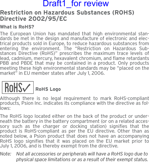 Restriction on Hazardous Substances (ROHS) Directive 2002/95/ECWhat is RoHS?The European Union has mandated that high environmental stan-dards be met in the design and manufacture of electronic and elec-trical products sold in Europe, to reduce hazardous substances fromentering the environment. The “Restriction on Hazardous Sub-stances Directive (RoHS)” prescribes the maximum trace levels oflead, cadmium, mercury, hexavalent chromium, and flame retardantsPBB and PBDE that may be contained in a product. Only productsmeeting these high environmental standards may be “placed on themarket” in EU member states after July 1, 2006.RoHS LogoAlthough there is no legal requirement to mark RoHS-compliantproducts, Psion Inc. indicates its compliance with the directive as fol-lows: The RoHS logo located either on the back of the product or under-neath the battery in the battery compartment (or on a related acces-sory such as the charger or docking station) signifies that theproduct is RoHS-compliant as per the EU directive. Other than asnoted below, a Psion product that does not have an accompanyingRoHS logo signifies that it was placed on the EU market prior toJuly 1, 2006, and is thereby exempt from the directive.Note: Not all accessories or peripherals will have a RoHS logo due to physical space limitations or as a result of their exempt status. Draft1_for review