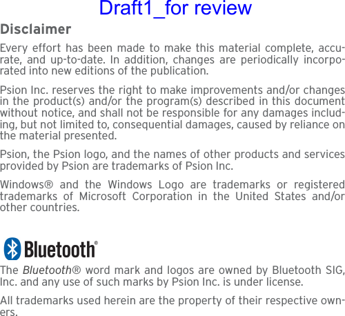 DisclaimerEvery effort has been made to make this material complete, accu-rate, and up-to-date. In addition, changes are periodically incorpo-rated into new editions of the publication.Psion Inc. reserves the right to make improvements and/or changesin the product(s) and/or the program(s) described in this documentwithout notice, and shall not be responsible for any damages includ-ing, but not limited to, consequential damages, caused by reliance onthe material presented.Psion, the Psion logo, and the names of other products and servicesprovided by Psion are trademarks of Psion Inc.Windows® and the Windows Logo are trademarks or registeredtrademarks of Microsoft Corporation in the United States and/orother countries.The  Bluetooth® word mark and logos are owned by Bluetooth SIG,Inc. and any use of such marks by Psion Inc. is under license.All trademarks used herein are the property of their respective own-ers.Draft1_for review