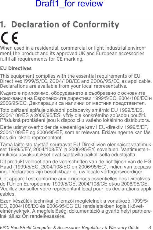 EP10 Hand-Held Computer &amp; Accessories Regulatory &amp; Warranty Guide 31.  Declaration of Conformity             When used in a residential, commercial or light industrial environ-ment the product and its approved UK and European accessories fulfil all requirements for CE marking.EU DirectivesThis equipment complies with the essential requirements of EU Directives 1999/5/EC, 2004/108/EC and 2006/95/EC, as applicable. Declarations are available from your local representative.Където е приложимо, оборудването е съобразено с основните изисквания на Европейските директиви 1999/5/ЕС, 2004/108/ЕС и 2006/95/ЕС. Декларации са налични от местния представител.Toto zařízení splňuje základní požadavky směrnic EU 1999/5/ES, 2004/108/ES a 2006/95/ES, vždy dle konkrétního způsobu použití. Příslušná prohlášení jsou k dispozici u vašeho lokálního distributora.Dette udstyr overholder de væsentlige krav i EU-direktiv 1999/5/EF, 2004/108/EF og 2006/95/EF, som er relevant. Erklæringerne kan fås hos din lokale repræsentant.Tämä laitteisto täyttää seuraavat EU Direktiivien olennaiset vaatimuk-set 1999/5/EY, 2004/108/EY ja 2006/95/EY, soveltuen. Vaatimusten-mukaisuusvakuutukset ovat saatavilla paikalliselta edustajalta.Dit produkt voldoet aan de voorschriften van de richtlijnen van de EG Raad (1999/5/EC, 2004/108/EC en 2006/95/EC), indien van toepass-ing. Declaraties zijn beschikbaar bij uw locale vertegenwoordiger.Cet appareil est conforme aux exigences essentielles des Directives de l’Union Européenne 1999/5/CE, 2004/108/CE et/ou 2006/95/CE. Veuillez consulter votre représentant local pour les déclarations appli-cables.Ezen készülék technikai jellemzői megfelelnek a vonatkozó 1999/5/EC, 2004/108/EC és 2006/95/EC EU rendeletekben foglalt követ-elményeknek. A megfelelőségi dokumentáció a gyártó helyi partnere-inél áll az Ön rendelkezésére.Draft1_for review