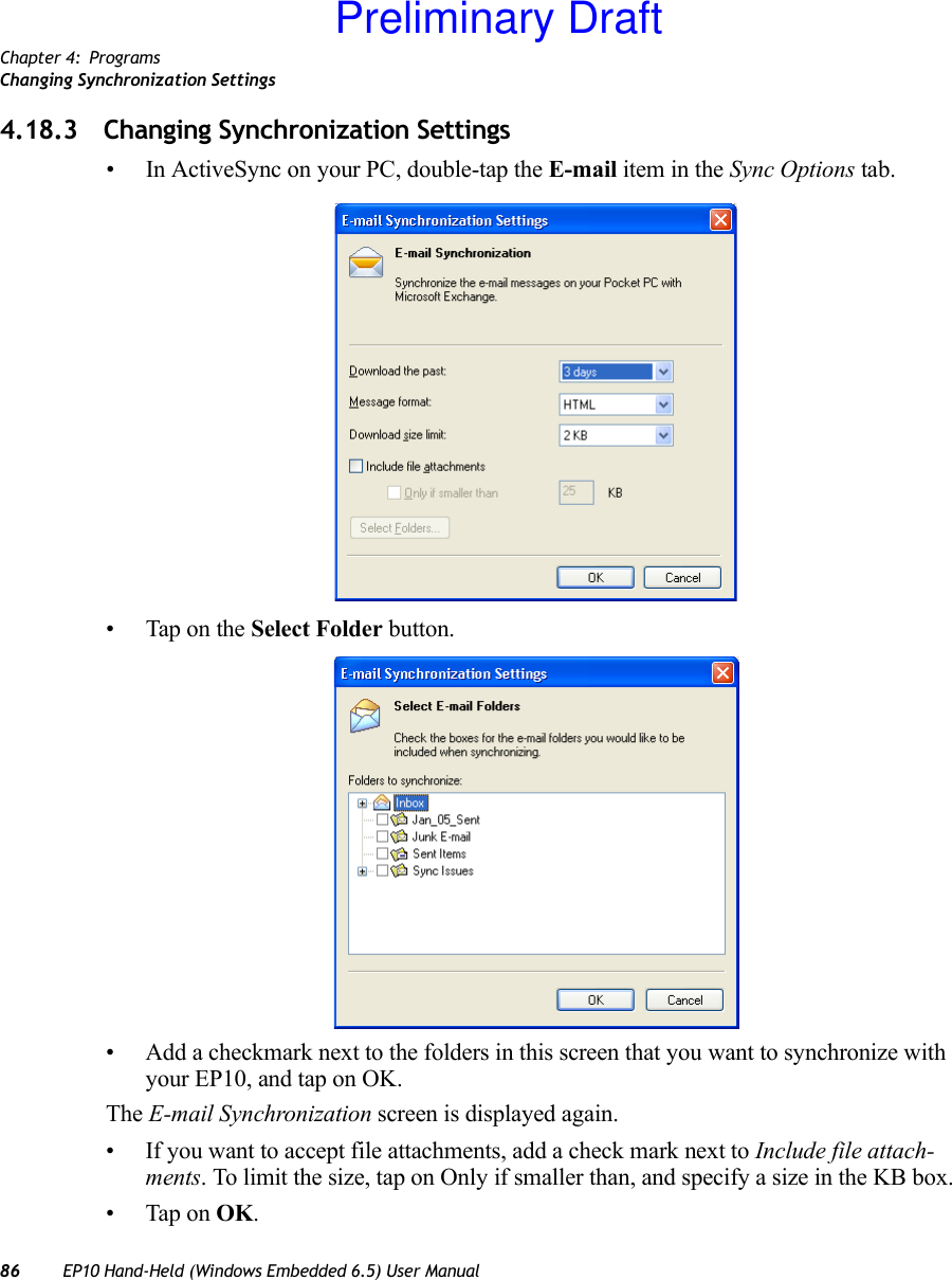 Chapter 4: ProgramsChanging Synchronization Settings86 EP10 Hand-Held (Windows Embedded 6.5) User Manual4.18.3 Changing Synchronization Settings• In ActiveSync on your PC, double-tap the E-mail item in the Sync Options tab.• Tap on the Select Folder button.• Add a checkmark next to the folders in this screen that you want to synchronize with your EP10, and tap on OK.The E-mail Synchronization screen is displayed again.• If you want to accept file attachments, add a check mark next to Include file attach-ments. To limit the size, tap on Only if smaller than, and specify a size in the KB box.• Tap on OK.Preliminary Draft