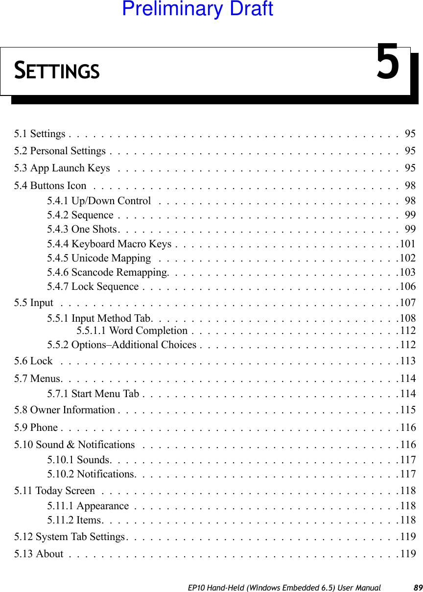 EP10 Hand-Held (Windows Embedded 6.5) User Manual 89SETTINGS 55.1 Settings.........................................955.2 Personal Settings....................................955.3 App Launch Keys ...................................955.4 Buttons Icon ......................................985.4.1 Up/Down Control ..............................985.4.2 Sequence...................................995.4.3 One Shots...................................995.4.4 Keyboard Macro Keys . . . .........................1015.4.5 Unicode Mapping ..............................1025.4.6 Scancode Remapping.............................1035.4.7 Lock Sequence................................1065.5 Input ..........................................1075.5.1 Input Method Tab...............................1085.5.1.1 Word Completion..........................1125.5.2 Options–Additional Choices.........................1125.6 Lock ..........................................1135.7 Menus..........................................1145.7.1 Start Menu Tab................................1145.8 Owner Information...................................1155.9 Phone ..........................................1165.10 Sound &amp; Notifications . ...............................1165.10.1 Sounds....................................1175.10.2 Notifications.................................1175.11 Today Screen.....................................1185.11.1 Appearance.................................1185.11.2 Items.....................................1185.12 System Tab Settings..................................1195.13 About .........................................119Preliminary Draft