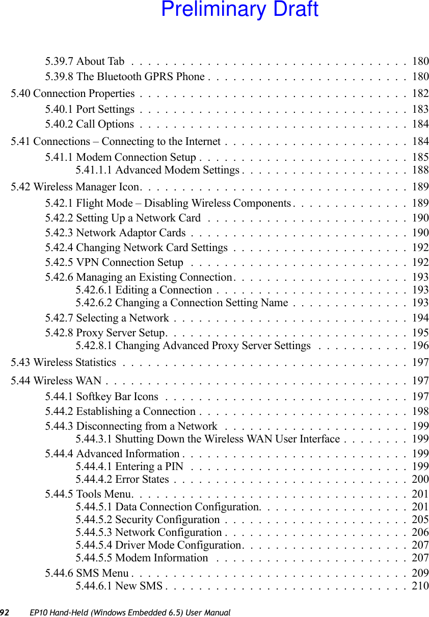 92 EP10 Hand-Held (Windows Embedded 6.5) User Manual5.39.7 About Tab . ................................1805.39.8 The Bluetooth GPRS Phone ........................1805.40 Connection Properties................................1825.40.1 Port Settings................................1835.40.2 Call Options................................1845.41 Connections – Connecting to the Internet . . ....................1845.41.1 Modem Connection Setup.........................1855.41.1.1 Advanced Modem Settings....................1885.42 Wireless Manager Icon................................1895.42.1 Flight Mode – Disabling Wireless Components..............1895.42.2 Setting Up a Network Card........................1905.42.3 Network Adaptor Cards..........................1905.42.4 Changing Network Card Settings.....................1925.42.5 VPN Connection Setup ..........................1925.42.6 Managing an Existing Connection.....................1935.42.6.1 Editing a Connection . . . ....................1935.42.6.2 Changing a Connection Setting Name..............1935.42.7 Selecting a Network............................1945.42.8 Proxy Server Setup.............................1955.42.8.1 Changing Advanced Proxy Server Settings ...........1965.43 Wireless Statistics..................................1975.44 Wireless WAN....................................1975.44.1 Softkey Bar Icons.............................1975.44.2 Establishing a Connection.........................1985.44.3 Disconnecting from a Network . . ....................1995.44.3.1 Shutting Down the Wireless WAN User Interface........1995.44.4 Advanced Information...........................1995.44.4.1 Entering a PIN ..........................1995.44.4.2 Error States............................2005.44.5 Tools Menu.................................2015.44.5.1 Data Connection Configuration..................2015.44.5.2 Security Configuration......................2055.44.5.3 Network Configuration......................2065.44.5.4 Driver Mode Configuration....................2075.44.5.5 Modem Information .......................2075.44.6 SMS Menu.................................2095.44.6.1 New SMS.............................210Preliminary Draft