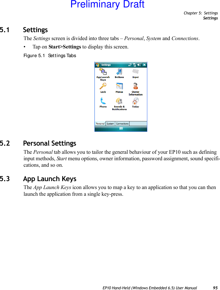 Chapter 5: SettingsSettingsEP10 Hand-Held (Windows Embedded 6.5) User Manual 955.1 SettingsThe Settings screen is divided into three tabs – Personal, System and Connections.• Tap on Start&gt;Settings to display this screen.Figure 5. 1  Set t ings Tabs5.2 Personal SettingsThe Personal tab allows you to tailor the general behaviour of your EP10 such as defining input methods, Start menu options, owner information, password assignment, sound specifi-cations, and so on.5.3 App Launch KeysThe App Launch Keys icon allows you to map a key to an application so that you can then launch the application from a single key-press.Preliminary Draft