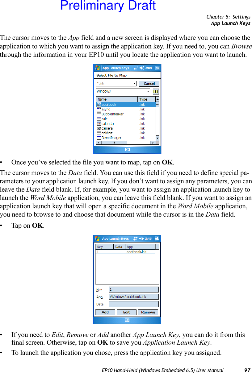 Chapter 5: SettingsApp Launch KeysEP10 Hand-Held (Windows Embedded 6.5) User Manual 97The cursor moves to the App field and a new screen is displayed where you can choose the application to which you want to assign the application key. If you need to, you can Browse through the information in your EP10 until you locate the application you want to launch. • Once you’ve selected the file you want to map, tap on OK.The cursor moves to the Data field. You can use this field if you need to define special pa-rameters to your application launch key. If you don’t want to assign any parameters, you can leave the Data field blank. If, for example, you want to assign an application launch key to launch the Word Mobile application, you can leave this field blank. If you want to assign an application launch key that will open a specific document in the Word Mobile application, you need to browse to and choose that document while the cursor is in the Data field.• Tap on OK.• If you need to Edit, Remove or Add another App Launch Key, you can do it from this final screen. Otherwise, tap on OK to save you Application Launch Key.• To launch the application you chose, press the application key you assigned.Preliminary Draft