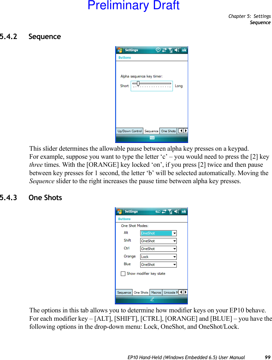 Chapter 5: SettingsSequenceEP10 Hand-Held (Windows Embedded 6.5) User Manual 995.4.2 Sequence This slider determines the allowable pause between alpha key presses on a keypad. For example, suppose you want to type the letter ‘c’ – you would need to press the [2] key three times. With the [ORANGE] key locked ‘on’, if you press [2] twice and then pause between key presses for 1 second, the letter ‘b’ will be selected automatically. Moving the Sequence slider to the right increases the pause time between alpha key presses.5.4.3 One ShotsThe options in this tab allows you to determine how modifier keys on your EP10 behave. For each modifier key – [ALT], [SHIFT], [CTRL], [ORANGE] and [BLUE] – you have the following options in the drop-down menu: Lock, OneShot, and OneShot/Lock.Preliminary Draft