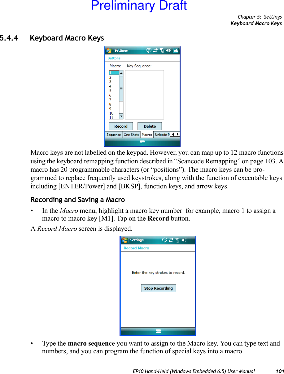 Chapter 5: SettingsKeyboard Macro KeysEP10 Hand-Held (Windows Embedded 6.5) User Manual 1015.4.4 Keyboard Macro KeysMacro keys are not labelled on the keypad. However, you can map up to 12 macro functions using the keyboard remapping function described in “Scancode Remapping” on page 103. A macro has 20 programmable characters (or “positions”). The macro keys can be pro-grammed to replace frequently used keystrokes, along with the function of executable keys including [ENTER/Power] and [BKSP], function keys, and arrow keys.Recording and Saving a Macro•In the Macro menu, highlight a macro key number–for example, macro 1 to assign a macro to macro key [M1]. Tap on the Record button. A Record Macro screen is displayed.• Type the macro sequence you want to assign to the Macro key. You can type text and numbers, and you can program the function of special keys into a macro.Preliminary Draft