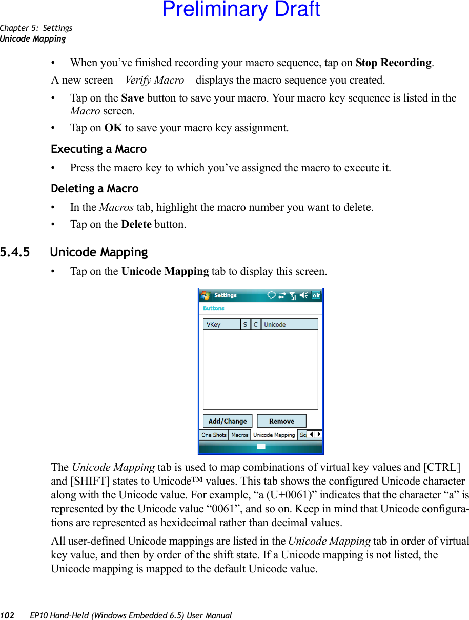 Chapter 5: SettingsUnicode Mapping102 EP10 Hand-Held (Windows Embedded 6.5) User Manual• When you’ve finished recording your macro sequence, tap on Stop Recording. A new screen – Verify Macro – displays the macro sequence you created. • Tap on the Save button to save your macro. Your macro key sequence is listed in the Macro screen. • Tap on OK to save your macro key assignment.Executing a Macro• Press the macro key to which you’ve assigned the macro to execute it.Deleting a Macro•In the Macros tab, highlight the macro number you want to delete.• Tap on the Delete button.5.4.5 Unicode Mapping• Tap on the Unicode Mapping tab to display this screen.The Unicode Mapping tab is used to map combinations of virtual key values and [CTRL] and [SHIFT] states to Unicode™ values. This tab shows the configured Unicode character along with the Unicode value. For example, “a (U+0061)” indicates that the character “a” is represented by the Unicode value “0061”, and so on. Keep in mind that Unicode configura-tions are represented as hexidecimal rather than decimal values.All user-defined Unicode mappings are listed in the Unicode Mapping tab in order of virtual key value, and then by order of the shift state. If a Unicode mapping is not listed, the Unicode mapping is mapped to the default Unicode value.Preliminary Draft