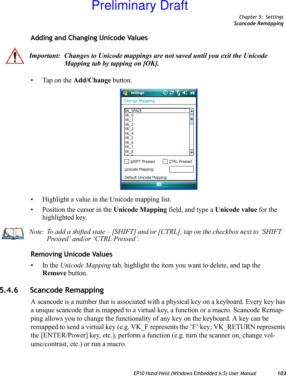 Chapter 5: SettingsScancode RemappingEP10 Hand-Held (Windows Embedded 6.5) User Manual 103Adding and Changing Unicode Values• Tap on the Add/Change button.• Highlight a value in the Unicode mapping list.• Position the cursor in the Unicode Mapping field, and type a Unicode value for the highlighted key.Removing Unicode Values•In the Unicode Mapping tab, highlight the item you want to delete, and tap the Remove button.5.4.6 Scancode RemappingA scancode is a number that is associated with a physical key on a keyboard. Every key has a unique scancode that is mapped to a virtual key, a function or a macro. Scancode Remap-ping allows you to change the functionality of any key on the keyboard. A key can be remapped to send a virtual key (e.g. VK_F represents the ‘F’ key; VK_RETURN represents the [ENTER/Power] key, etc.), perform a function (e.g. turn the scanner on, change vol-ume/contrast, etc.) or run a macro.Important: Changes to Unicode mappings are not saved until you exit the Unicode Mapping tab by tapping on [OK].Note: To add a shifted state – [SHIFT] and/or [CTRL], tap on the checkbox next to ‘SHIFT Pressed’ and/or ‘CTRL Pressed’.Preliminary Draft