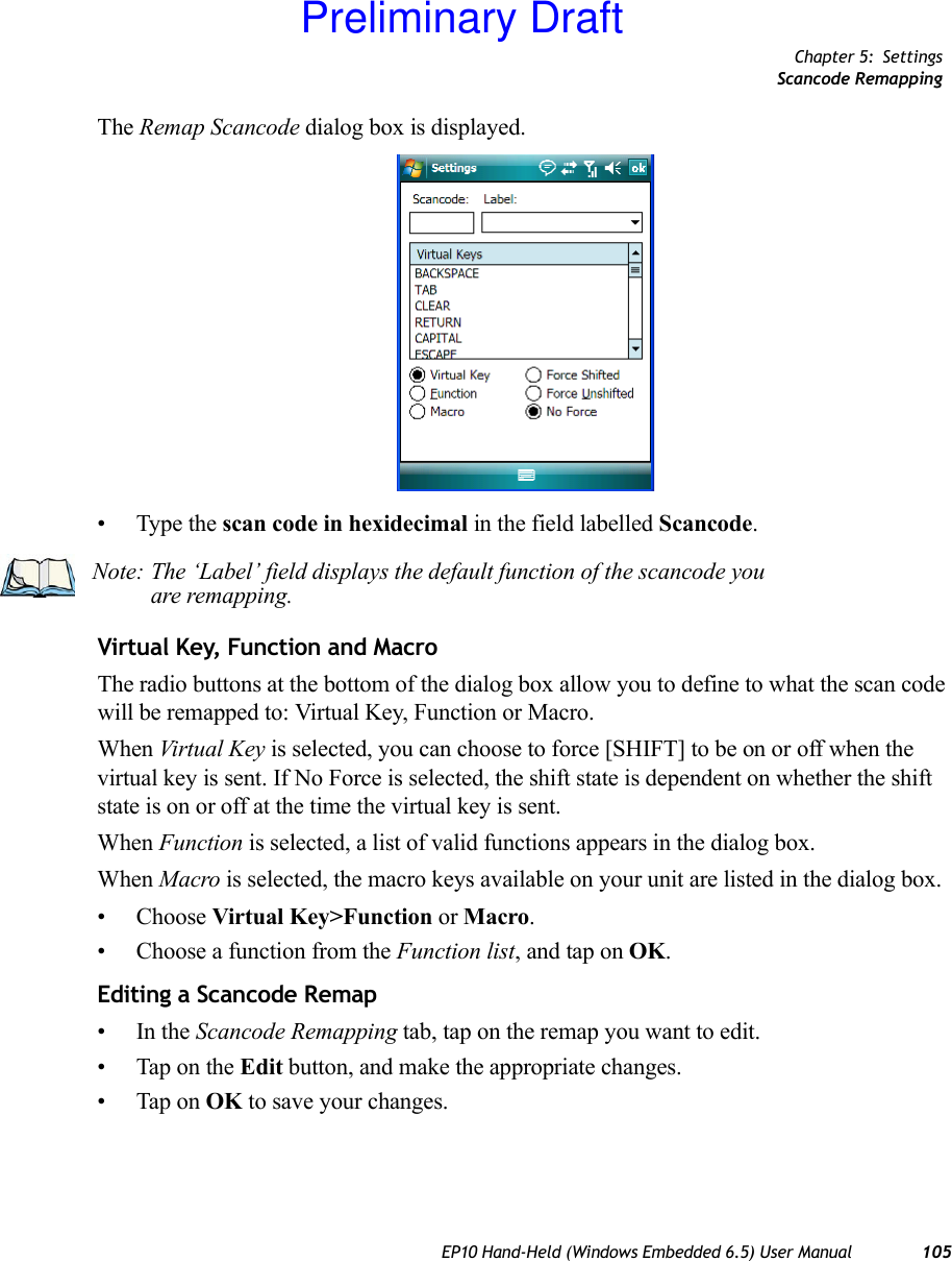 Chapter 5: SettingsScancode RemappingEP10 Hand-Held (Windows Embedded 6.5) User Manual 105The Remap Scancode dialog box is displayed.• Type the scan code in hexidecimal in the field labelled Scancode.Virtual Key, Function and MacroThe radio buttons at the bottom of the dialog box allow you to define to what the scan code will be remapped to: Virtual Key, Function or Macro. When Virtual Key is selected, you can choose to force [SHIFT] to be on or off when the virtual key is sent. If No Force is selected, the shift state is dependent on whether the shift state is on or off at the time the virtual key is sent.When Function is selected, a list of valid functions appears in the dialog box. When Macro is selected, the macro keys available on your unit are listed in the dialog box.• Choose Virtual Key&gt;Function or Macro.• Choose a function from the Function list, and tap on OK.Editing a Scancode Remap•In the Scancode Remapping tab, tap on the remap you want to edit.• Tap on the Edit button, and make the appropriate changes.• Tap on OK to save your changes.Note: The ‘Label’ field displays the default function of the scancode you are remapping.Preliminary Draft