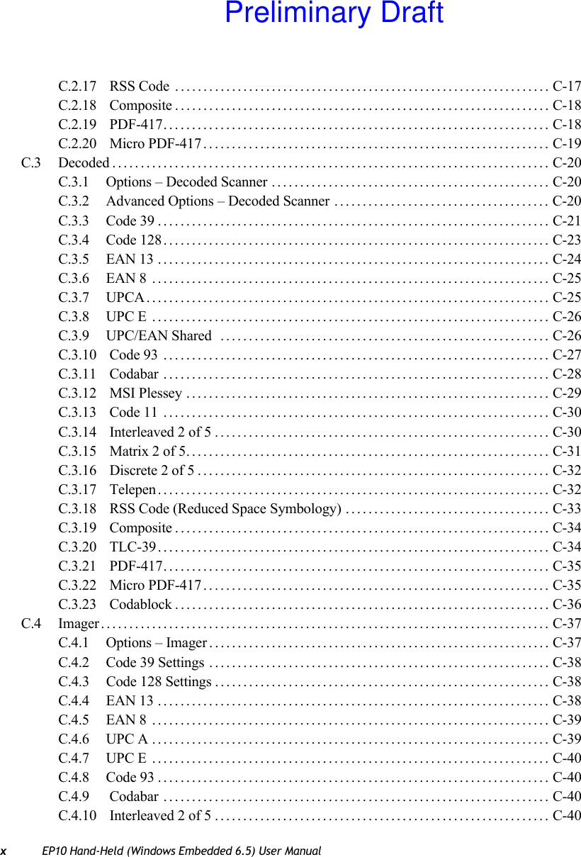 xEP10 Hand-Held (Windows Embedded 6.5) User ManualC.2.17  RSS Code .................................................................. C-17C.2.18  Composite.................................................................. C-18C.2.19  PDF-417.................................................................... C-18C.2.20  Micro PDF-417............................................................. C-19C.3 Decoded............................................................................. C-20C.3.1 Options – Decoded Scanner ................................................. C-20C.3.2 Advanced Options – Decoded Scanner ...................................... C-20C.3.3 Code 39..................................................................... C-21C.3.4 Code 128.................................................................... C-23C.3.5 EAN 13 ..................................................................... C-24C.3.6 EAN 8 ...................................................................... C-25C.3.7 UPCA....................................................................... C-25C.3.8 UPC E ...................................................................... C-26C.3.9 UPC/EAN Shared  .......................................................... C-26C.3.10  Code 93 .................................................................... C-27C.3.11  Codabar .................................................................... C-28C.3.12  MSI Plessey ................................................................ C-29C.3.13  Code 11 .................................................................... C-30C.3.14  Interleaved 2 of 5........................................................... C-30C.3.15  Matrix 2 of 5................................................................ C-31C.3.16  Discrete 2 of 5.............................................................. C-32C.3.17  Telepen..................................................................... C-32C.3.18  RSS Code (Reduced Space Symbology) .................................... C-33C.3.19  Composite.................................................................. C-34C.3.20  TLC-39..................................................................... C-34C.3.21  PDF-417.................................................................... C-35C.3.22  Micro PDF-417............................................................. C-35C.3.23  Codablock.................................................................. C-36C.4 Imager............................................................................... C-37C.4.1 Options – Imager............................................................ C-37C.4.2 Code 39 Settings ............................................................ C-38C.4.3 Code 128 Settings ........................................................... C-38C.4.4 EAN 13 ..................................................................... C-38C.4.5 EAN 8 ...................................................................... C-39C.4.6 UPC A ...................................................................... C-39C.4.7 UPC E ...................................................................... C-40C.4.8 Code 93..................................................................... C-40C.4.9  Codabar .................................................................... C-40C.4.10  Interleaved 2 of 5........................................................... C-40Preliminary Draft