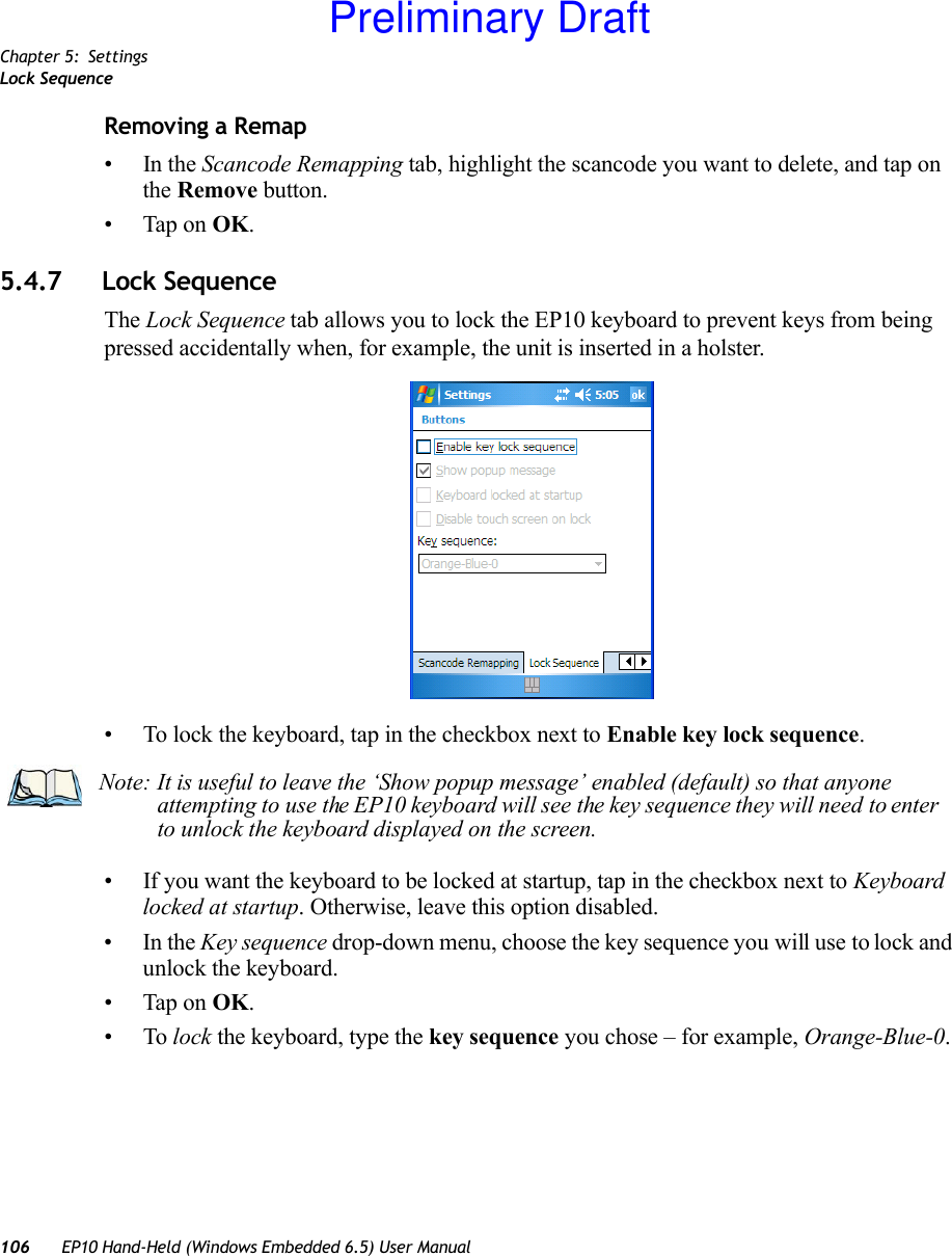 Chapter 5: SettingsLock Sequence106 EP10 Hand-Held (Windows Embedded 6.5) User ManualRemoving a Remap•In the Scancode Remapping tab, highlight the scancode you want to delete, and tap on the Remove button.• Tap on OK.5.4.7 Lock SequenceThe Lock Sequence tab allows you to lock the EP10 keyboard to prevent keys from being pressed accidentally when, for example, the unit is inserted in a holster.• To lock the keyboard, tap in the checkbox next to Enable key lock sequence.• If you want the keyboard to be locked at startup, tap in the checkbox next to Keyboard locked at startup. Otherwise, leave this option disabled.•In the Key sequence drop-down menu, choose the key sequence you will use to lock and unlock the keyboard.• Tap on OK.•To lock the keyboard, type the key sequence you chose – for example, Orange-Blue-0.Note: It is useful to leave the ‘Show popup message’ enabled (default) so that anyone attempting to use the EP10 keyboard will see the key sequence they will need to enter to unlock the keyboard displayed on the screen.Preliminary Draft