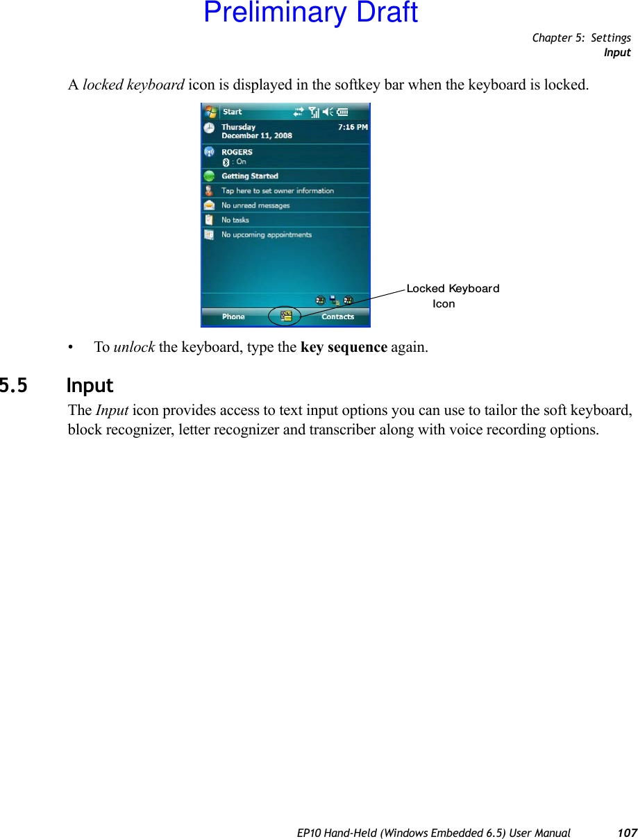 Chapter 5: SettingsInputEP10 Hand-Held (Windows Embedded 6.5) User Manual 107A locked keyboard icon is displayed in the softkey bar when the keyboard is locked.•To unlock the keyboard, type the key sequence again.5.5 InputThe Input icon provides access to text input options you can use to tailor the soft keyboard, block recognizer, letter recognizer and transcriber along with voice recording options.Locked KeyboardIconPreliminary Draft