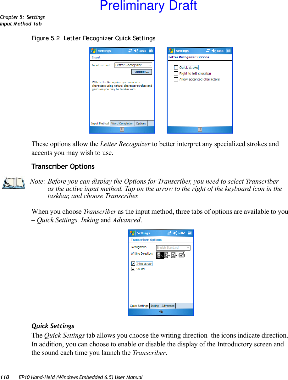 Chapter 5: SettingsInput Method Tab110 EP10 Hand-Held (Windows Embedded 6.5) User ManualFigure 5.2  Let t er Recognizer Quick Set t ingsThese options allow the Letter Recognizer to better interpret any specialized strokes and accents you may wish to use.Transcriber OptionsWhen you choose Transcriber as the input method, three tabs of options are available to you – Quick Settings, Inking and Advanced.Quick SettingsThe Quick Settings tab allows you choose the writing direction–the icons indicate direction. In addition, you can choose to enable or disable the display of the Introductory screen and the sound each time you launch the Transcriber.Note: Before you can display the Options for Transcriber, you need to select Transcriber as the active input method. Tap on the arrow to the right of the keyboard icon in the taskbar, and choose Transcriber.Preliminary Draft