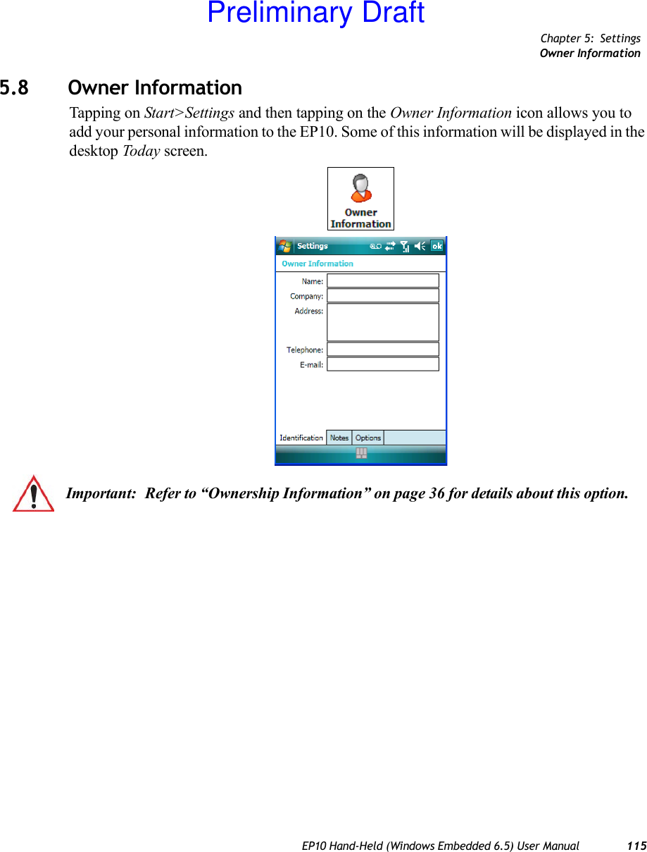 Chapter 5: SettingsOwner InformationEP10 Hand-Held (Windows Embedded 6.5) User Manual 1155.8 Owner InformationTapping on Start&gt;Settings and then tapping on the Owner Information icon allows you to add your personal information to the EP10. Some of this information will be displayed in the desktop Today screen.Important: Refer to “Ownership Information” on page 36 for details about this option.Preliminary Draft