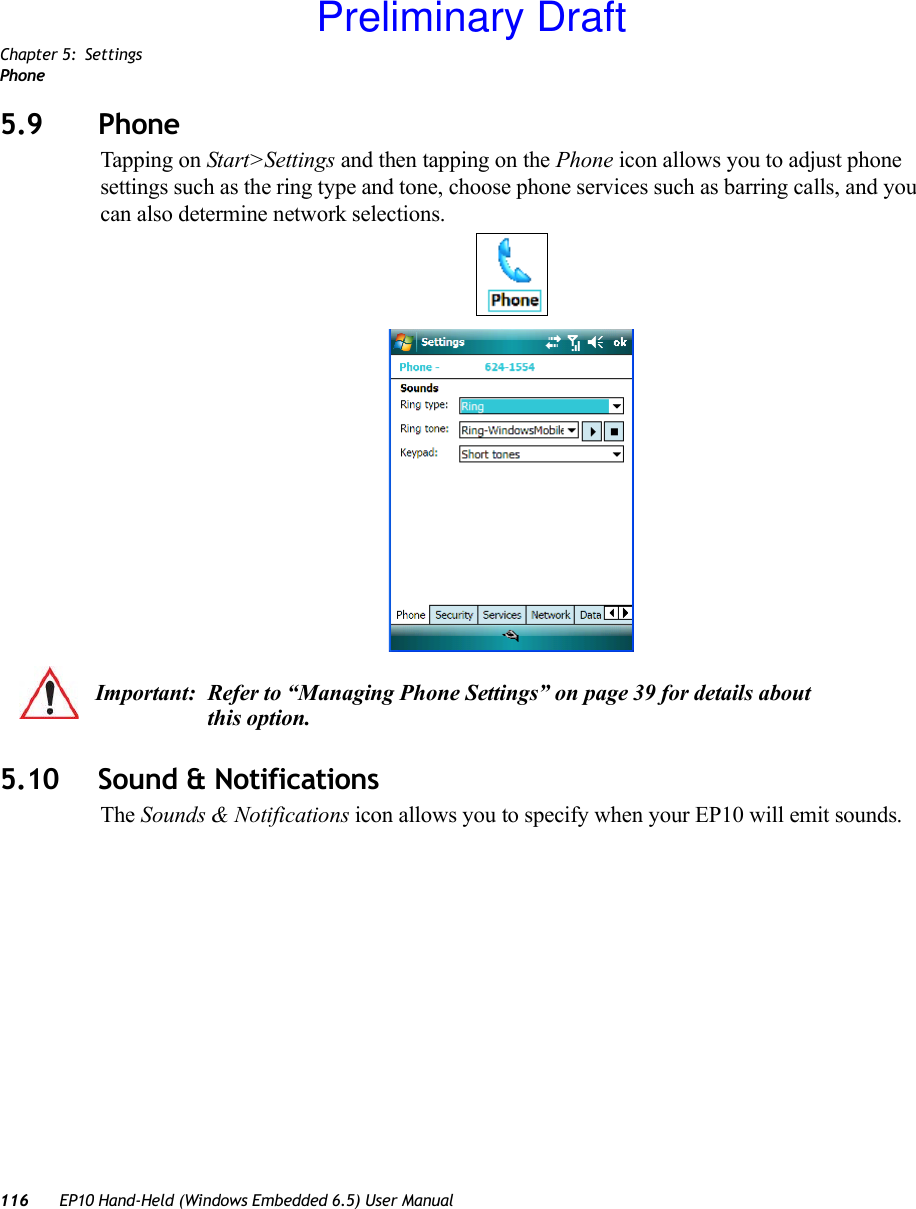 Chapter 5: SettingsPhone116 EP10 Hand-Held (Windows Embedded 6.5) User Manual5.9 Phone Tapping on Start&gt;Settings and then tapping on the Phone icon allows you to adjust phone settings such as the ring type and tone, choose phone services such as barring calls, and you can also determine network selections.5.10 Sound &amp; NotificationsThe Sounds &amp; Notifications icon allows you to specify when your EP10 will emit sounds.Important: Refer to “Managing Phone Settings” on page 39 for details about this option.Preliminary Draft