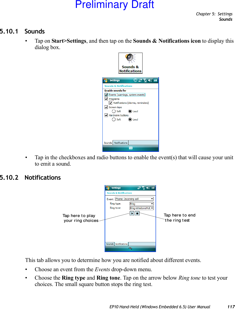 Chapter 5: SettingsSoundsEP10 Hand-Held (Windows Embedded 6.5) User Manual 1175.10.1 Sounds• Tap on Start&gt;Settings, and then tap on the Sounds &amp; Notifications icon to display this dialog box.• Tap in the checkboxes and radio buttons to enable the event(s) that will cause your unit to emit a sound.5.10.2 NotificationsThis tab allows you to determine how you are notified about different events.• Choose an event from the Events drop-down menu.• Choose the Ring type and Ring tone. Tap on the arrow below Ring tone to test your choices. The small square button stops the ring test.Tap here t o play your ring choicesTa p  h e r e  t o  e n d t he ring t estPreliminary Draft