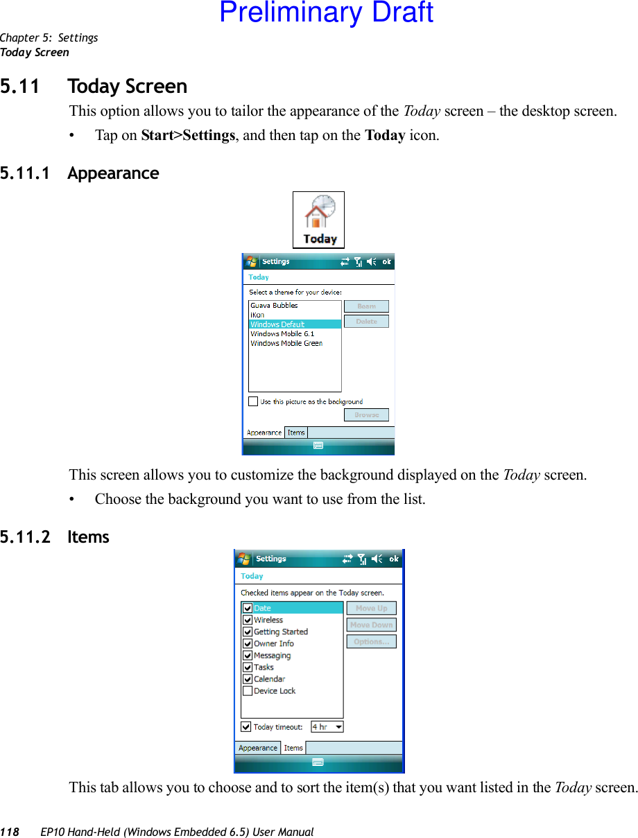 Chapter 5: SettingsToda y S c r ee n118 EP10 Hand-Held (Windows Embedded 6.5) User Manual5.11 Today ScreenThis option allows you to tailor the appearance of the Today screen – the desktop screen.• Tap on Start&gt;Settings, and then tap on the Today icon.5.11.1 AppearanceThis screen allows you to customize the background displayed on the Today screen.• Choose the background you want to use from the list.5.11.2 ItemsThis tab allows you to choose and to sort the item(s) that you want listed in the Today screen.Preliminary Draft