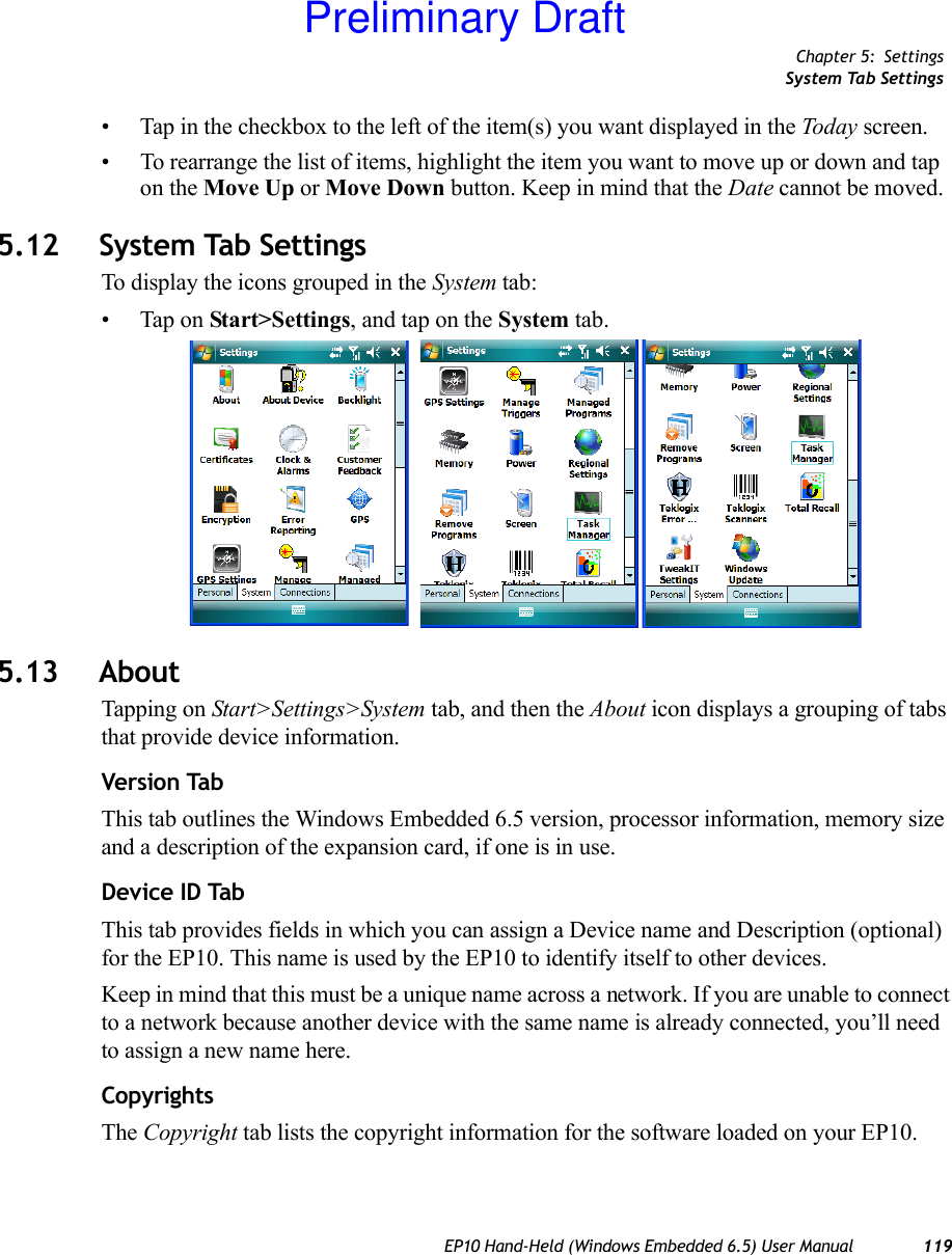 Chapter 5: SettingsSystem Tab SettingsEP10 Hand-Held (Windows Embedded 6.5) User Manual 119• Tap in the checkbox to the left of the item(s) you want displayed in the Today screen.• To rearrange the list of items, highlight the item you want to move up or down and tap on the Move Up or Move Down button. Keep in mind that the Date cannot be moved.5.12 System Tab SettingsTo display the icons grouped in the System tab:• Tap on Start&gt;Settings, and tap on the System tab.5.13 AboutTapping on Start&gt;Settings&gt;System tab, and then the About icon displays a grouping of tabs that provide device information.Version TabThis tab outlines the Windows Embedded 6.5 version, processor information, memory size and a description of the expansion card, if one is in use.Device ID TabThis tab provides fields in which you can assign a Device name and Description (optional) for the EP10. This name is used by the EP10 to identify itself to other devices. Keep in mind that this must be a unique name across a network. If you are unable to connect to a network because another device with the same name is already connected, you’ll need to assign a new name here.CopyrightsThe Copyright tab lists the copyright information for the software loaded on your EP10.Preliminary Draft