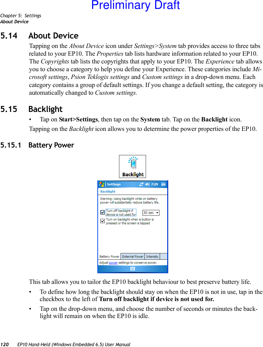 Chapter 5: SettingsAbout Device120 EP10 Hand-Held (Windows Embedded 6.5) User Manual5.14 About DeviceTapping on the About Device icon under Settings&gt;System tab provides access to three tabs related to your EP10. The Properties tab lists hardware information related to your EP10. The Copyrights tab lists the copyrights that apply to your EP10. The Experience tab allows you to choose a category to help you define your Experience. These categories include Mi-crosoft settings, Psion Teklogix settings and Custom settings in a drop-down menu. Each category contains a group of default settings. If you change a default setting, the category is automatically changed to Custom settings.5.15 Backlight• Tap on Start&gt;Settings, then tap on the System tab. Tap on the Backlight icon.Tapping on the Backlight icon allows you to determine the power properties of the EP10. 5.15.1 Battery PowerThis tab allows you to tailor the EP10 backlight behaviour to best preserve battery life.• To define how long the backlight should stay on when the EP10 is not in use, tap in the checkbox to the left of Turn off backlight if device is not used for.• Tap on the drop-down menu, and choose the number of seconds or minutes the back-light will remain on when the EP10 is idle.Preliminary Draft