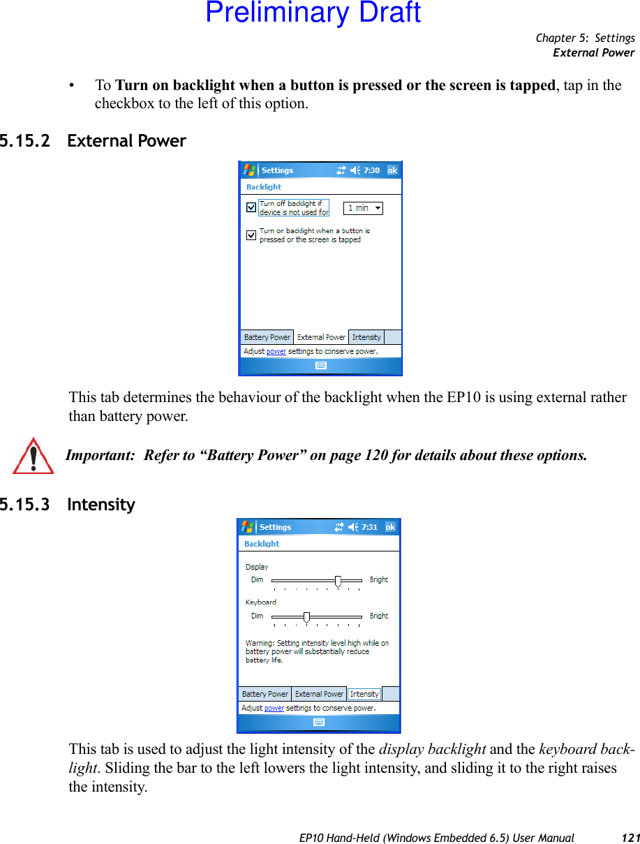 Chapter 5: SettingsExternal PowerEP10 Hand-Held (Windows Embedded 6.5) User Manual 121•To Turn on backlight when a button is pressed or the screen is tapped, tap in the checkbox to the left of this option.5.15.2 External PowerThis tab determines the behaviour of the backlight when the EP10 is using external rather than battery power. 5.15.3 IntensityThis tab is used to adjust the light intensity of the display backlight and the keyboard back-light. Sliding the bar to the left lowers the light intensity, and sliding it to the right raises the intensity.Important: Refer to “Battery Power” on page 120 for details about these options.Preliminary Draft