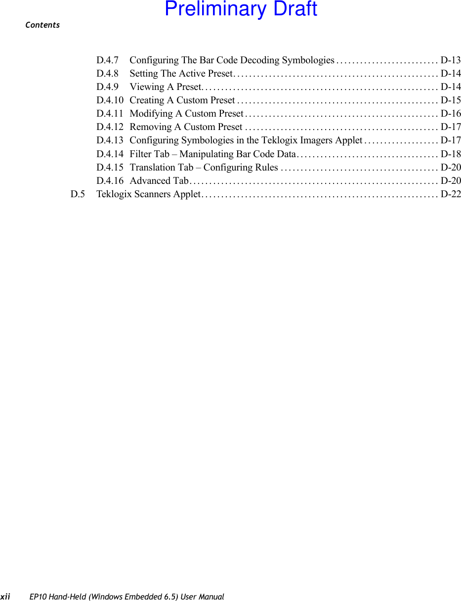 Contentsxii EP10 Hand-Held (Windows Embedded 6.5) User ManualD.4.7 Configuring The Bar Code Decoding Symbologies.......................... D-13D.4.8 Setting The Active Preset....................................................D-14D.4.9 Viewing A Preset............................................................D-14D.4.10 Creating A Custom Preset................................................... D-15D.4.11 Modifying A Custom Preset.................................................D-16D.4.12 Removing A Custom Preset .................................................D-17D.4.13 Configuring Symbologies in the Teklogix Imagers Applet................... D-17D.4.14 Filter Tab – Manipulating Bar Code Data....................................D-18D.4.15 Translation Tab – Configuring Rules........................................ D-20D.4.16 Advanced Tab............................................................... D-20D.5 Teklogix Scanners Applet............................................................D-22Preliminary Draft