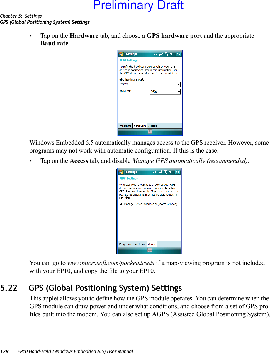 Chapter 5: SettingsGPS (Global Positioning System) Settings128 EP10 Hand-Held (Windows Embedded 6.5) User Manual• Tap on the Hardware tab, and choose a GPS hardware port and the appropriate Baud rate.Windows Embedded 6.5 automatically manages access to the GPS receiver. However, some programs may not work with automatic configuration. If this is the case:• Tap on the Access tab, and disable Manage GPS automatically (recommended).You can go to www.microsoft.com/pocketstreets if a map-viewing program is not included with your EP10, and copy the file to your EP10.5.22 GPS (Global Positioning System) SettingsThis applet allows you to define how the GPS module operates. You can determine when the GPS module can draw power and under what conditions, and choose from a set of GPS pro-files built into the modem. You can also set up AGPS (Assisted Global Positioning System).Preliminary Draft