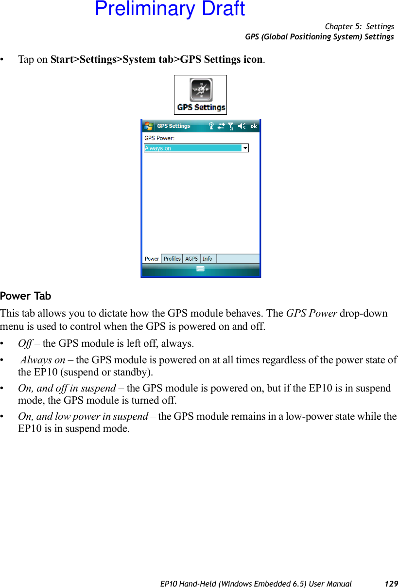 Chapter 5: SettingsGPS (Global Positioning System) SettingsEP10 Hand-Held (Windows Embedded 6.5) User Manual 129• Tap on Start&gt;Settings&gt;System tab&gt;GPS Settings icon.Power TabThis tab allows you to dictate how the GPS module behaves. The GPS Power drop-down menu is used to control when the GPS is powered on and off.•Off – the GPS module is left off, always.• Always on – the GPS module is powered on at all times regardless of the power state of the EP10 (suspend or standby).•On, and off in suspend – the GPS module is powered on, but if the EP10 is in suspend mode, the GPS module is turned off.•On, and low power in suspend – the GPS module remains in a low-power state while the EP10 is in suspend mode.Preliminary Draft