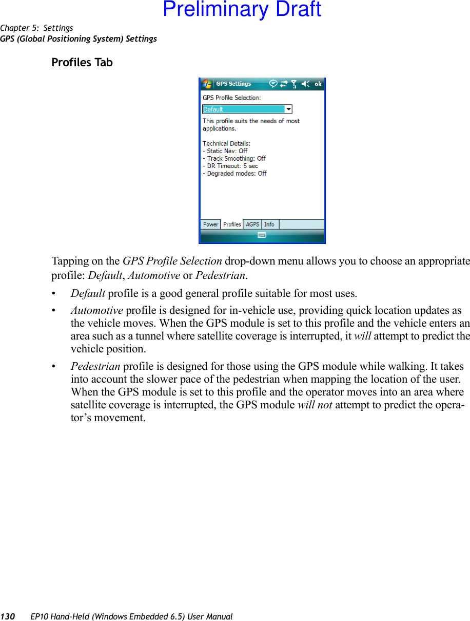 Chapter 5: SettingsGPS (Global Positioning System) Settings130 EP10 Hand-Held (Windows Embedded 6.5) User ManualProfiles TabTapping on the GPS Profile Selection drop-down menu allows you to choose an appropriate profile: Default, Automotive or Pedestrian. •Default profile is a good general profile suitable for most uses.•Automotive profile is designed for in-vehicle use, providing quick location updates as the vehicle moves. When the GPS module is set to this profile and the vehicle enters an area such as a tunnel where satellite coverage is interrupted, it will attempt to predict the vehicle position. •Pedestrian profile is designed for those using the GPS module while walking. It takes into account the slower pace of the pedestrian when mapping the location of the user. When the GPS module is set to this profile and the operator moves into an area where satellite coverage is interrupted, the GPS module will not attempt to predict the opera-tor’s movement.Preliminary Draft