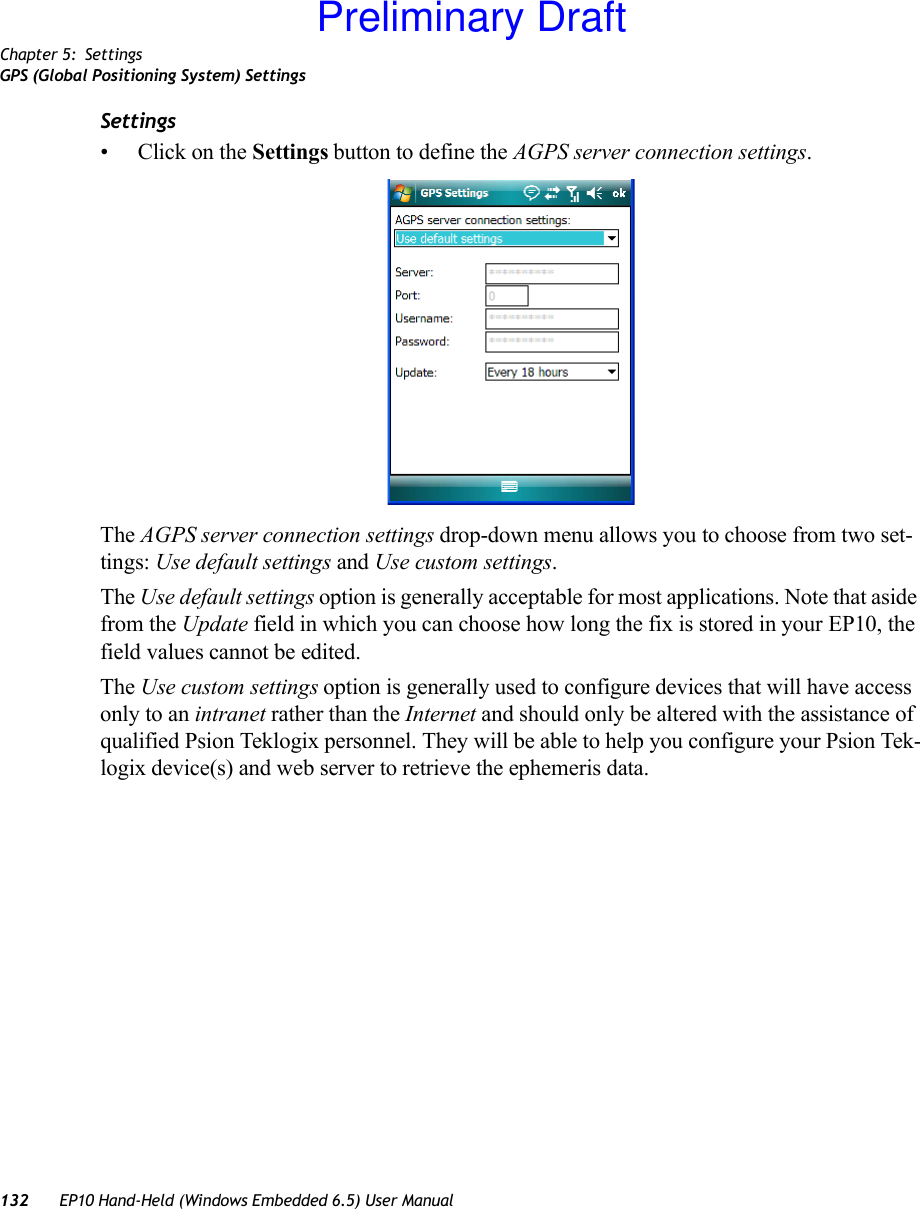 Chapter 5: SettingsGPS (Global Positioning System) Settings132 EP10 Hand-Held (Windows Embedded 6.5) User ManualSettings•Click on the Settings button to define the AGPS server connection settings.The AGPS server connection settings drop-down menu allows you to choose from two set-tings: Use default settings and Use custom settings. The Use default settings option is generally acceptable for most applications. Note that aside from the Update field in which you can choose how long the fix is stored in your EP10, the field values cannot be edited.The Use custom settings option is generally used to configure devices that will have access only to an intranet rather than the Internet and should only be altered with the assistance of qualified Psion Teklogix personnel. They will be able to help you configure your Psion Tek-logix device(s) and web server to retrieve the ephemeris data.Preliminary Draft