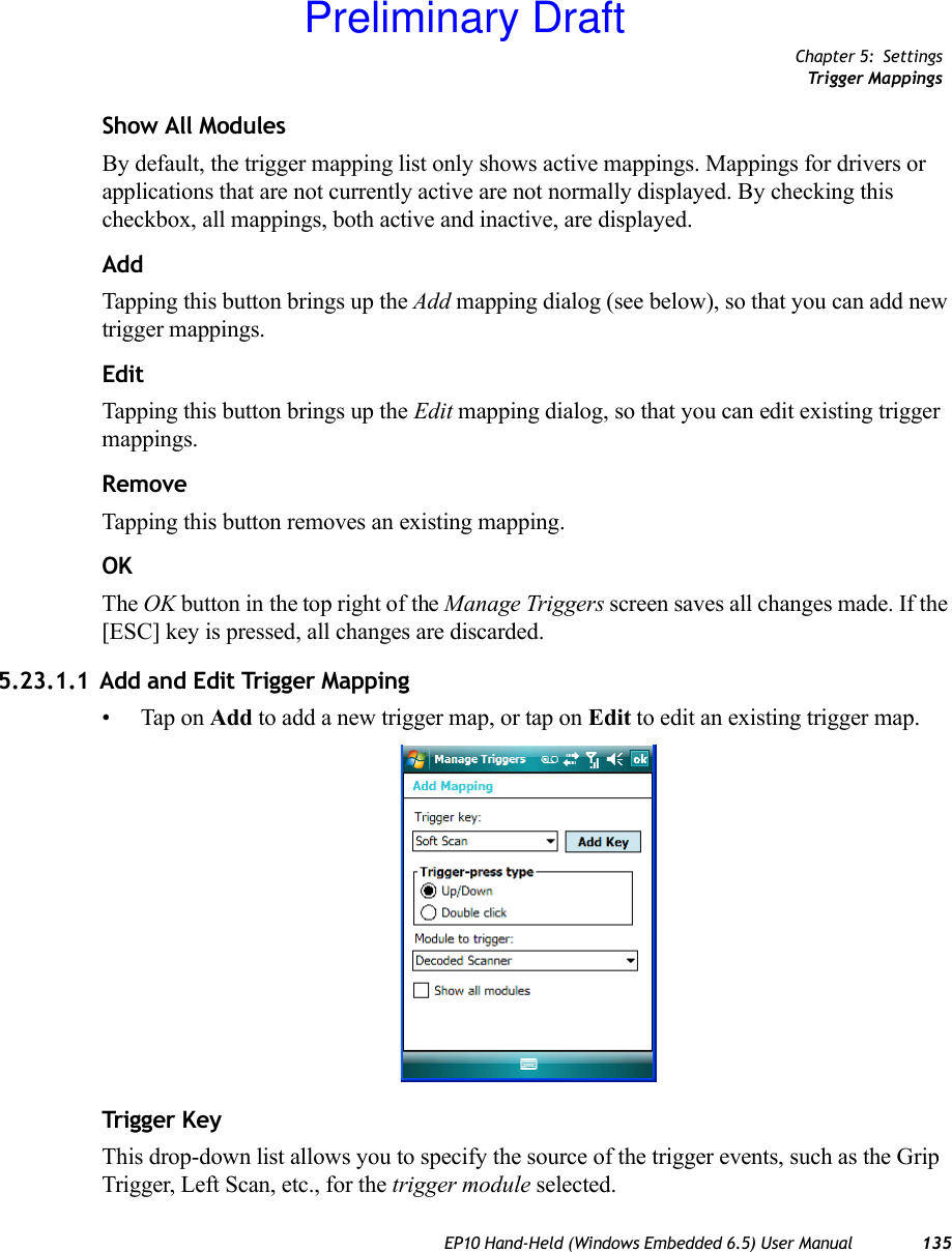 Chapter 5: SettingsTrigger MappingsEP10 Hand-Held (Windows Embedded 6.5) User Manual 135Show All ModulesBy default, the trigger mapping list only shows active mappings. Mappings for drivers or applications that are not currently active are not normally displayed. By checking this checkbox, all mappings, both active and inactive, are displayed.AddTapping this button brings up the Add mapping dialog (see below), so that you can add new trigger mappings.EditTapping this button brings up the Edit mapping dialog, so that you can edit existing trigger mappings.RemoveTapping this button removes an existing mapping.OKThe OK button in the top right of the Manage Triggers screen saves all changes made. If the [ESC] key is pressed, all changes are discarded.5.23.1.1 Add and Edit Trigger Mapping• Tap on Add to add a new trigger map, or tap on Edit to edit an existing trigger map.Trigger KeyThis drop-down list allows you to specify the source of the trigger events, such as the Grip Trigger, Left Scan, etc., for the trigger module selected.Preliminary Draft