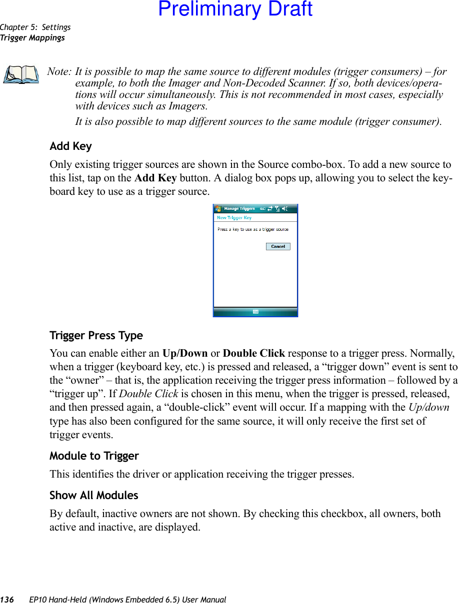 Chapter 5: SettingsTrigger Mappings136 EP10 Hand-Held (Windows Embedded 6.5) User ManualAdd KeyOnly existing trigger sources are shown in the Source combo-box. To add a new source to this list, tap on the Add Key button. A dialog box pops up, allowing you to select the key-board key to use as a trigger source.Trigger Press TypeYou can enable either an Up/Down or Double Click response to a trigger press. Normally, when a trigger (keyboard key, etc.) is pressed and released, a “trigger down” event is sent to the “owner” – that is, the application receiving the trigger press information – followed by a “trigger up”. If Double Click is chosen in this menu, when the trigger is pressed, released, and then pressed again, a “double-click” event will occur. If a mapping with the Up/down type has also been configured for the same source, it will only receive the first set of trigger events.Module to TriggerThis identifies the driver or application receiving the trigger presses.Show All ModulesBy default, inactive owners are not shown. By checking this checkbox, all owners, both active and inactive, are displayed.Note: It is possible to map the same source to different modules (trigger consumers) – for example, to both the Imager and Non-Decoded Scanner. If so, both devices/opera-tions will occur simultaneously. This is not recommended in most cases, especially with devices such as Imagers.It is also possible to map different sources to the same module (trigger consumer).Preliminary Draft