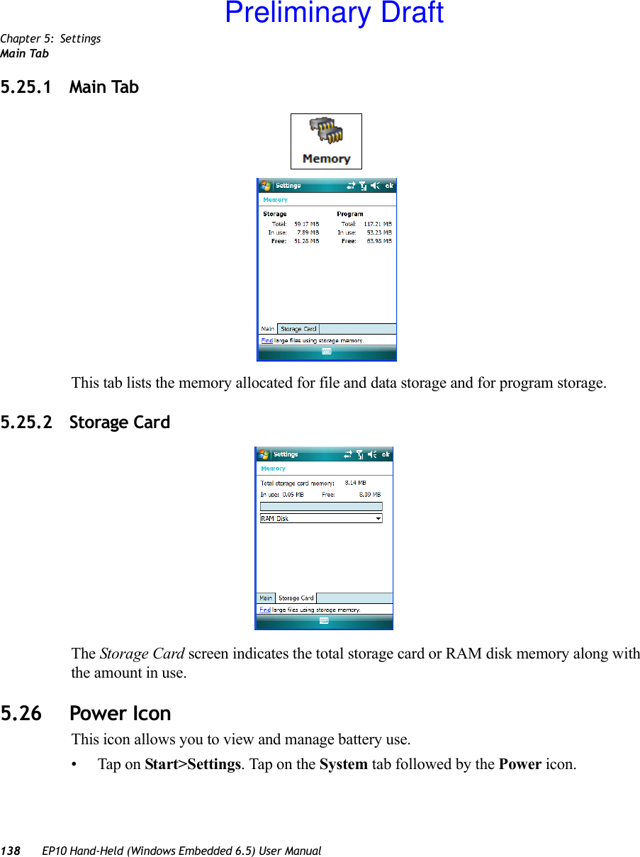 Chapter 5: SettingsMain Tab138 EP10 Hand-Held (Windows Embedded 6.5) User Manual5.25.1 Main TabThis tab lists the memory allocated for file and data storage and for program storage.5.25.2 Storage CardThe Storage Card screen indicates the total storage card or RAM disk memory along with the amount in use.5.26 Power IconThis icon allows you to view and manage battery use.• Tap on Start&gt;Settings. Tap on the System tab followed by the Power icon.Preliminary Draft