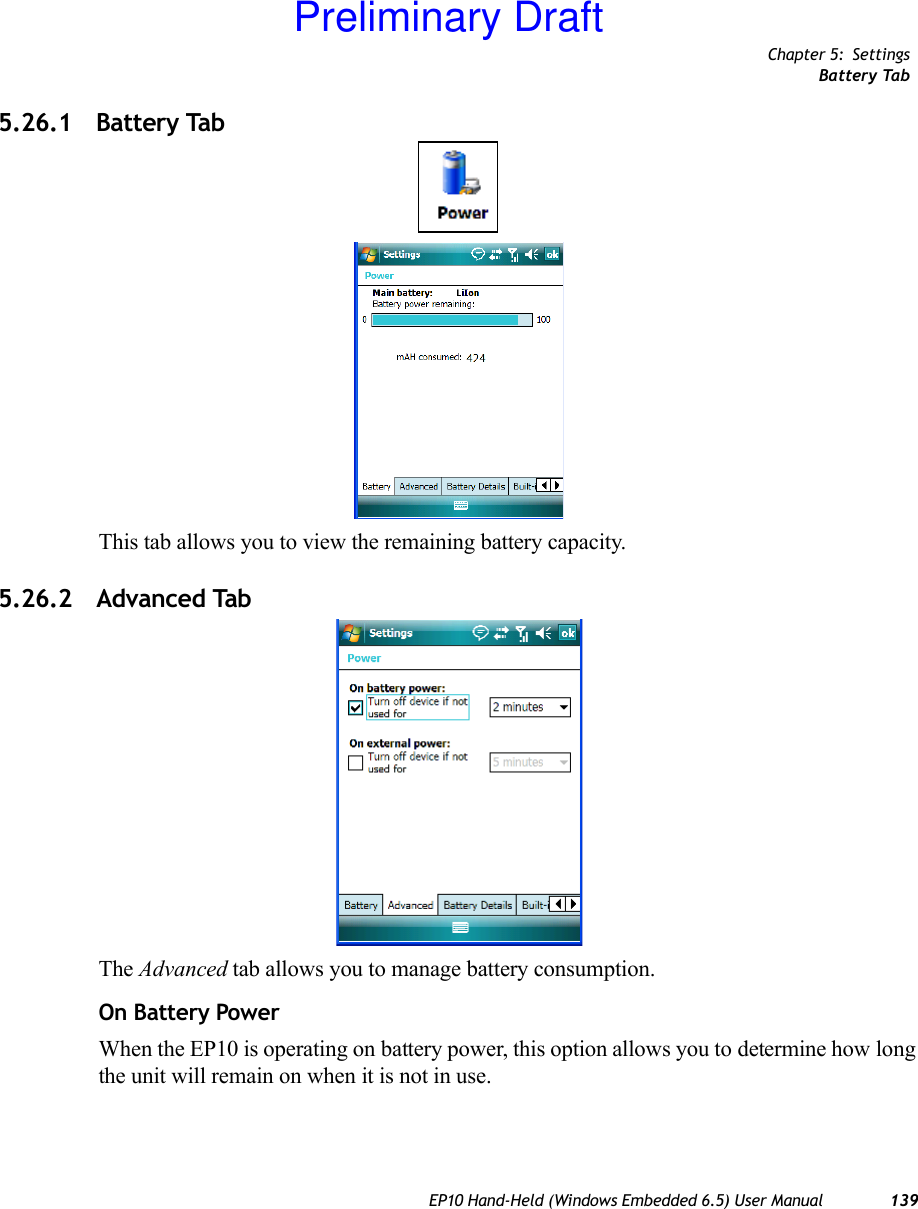 Chapter 5: SettingsBattery TabEP10 Hand-Held (Windows Embedded 6.5) User Manual 1395.26.1 Battery TabThis tab allows you to view the remaining battery capacity.5.26.2 Advanced TabThe Advanced tab allows you to manage battery consumption.On Battery PowerWhen the EP10 is operating on battery power, this option allows you to determine how long the unit will remain on when it is not in use.Preliminary Draft