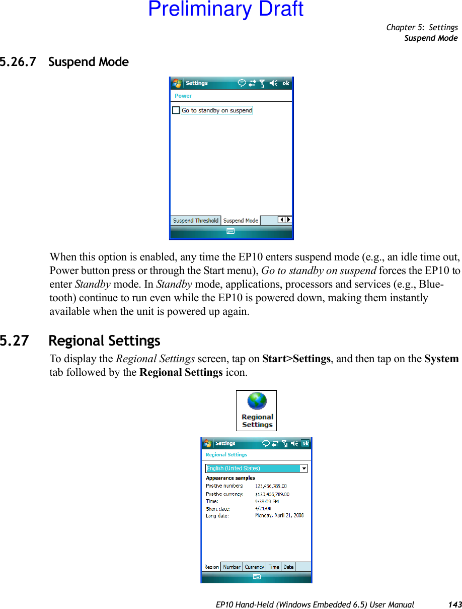 Chapter 5: SettingsSuspend ModeEP10 Hand-Held (Windows Embedded 6.5) User Manual 1435.26.7 Suspend ModeWhen this option is enabled, any time the EP10 enters suspend mode (e.g., an idle time out, Power button press or through the Start menu), Go to standby on suspend forces the EP10 to enter Standby mode. In Standby mode, applications, processors and services (e.g., Blue-tooth) continue to run even while the EP10 is powered down, making them instantly available when the unit is powered up again. 5.27 Regional SettingsTo display the Regional Settings screen, tap on Start&gt;Settings, and then tap on the System tab followed by the Regional Settings icon.Preliminary Draft