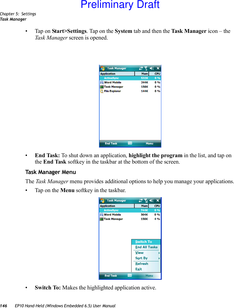 Chapter 5: SettingsTask Manager146 EP10 Hand-Held (Windows Embedded 6.5) User Manual• Tap on Start&gt;Settings. Tap on the System tab and then the Task M anager icon – the Task Manager screen is opened.•End Task: To shut down an application, highlight the program in the list, and tap on the End Task softkey in the taskbar at the bottom of the screen.Task Manager MenuThe Task Manager menu provides additional options to help you manage your applications.• Tap on the Menu softkey in the taskbar.•Switch To: Makes the highlighted application active.Preliminary Draft