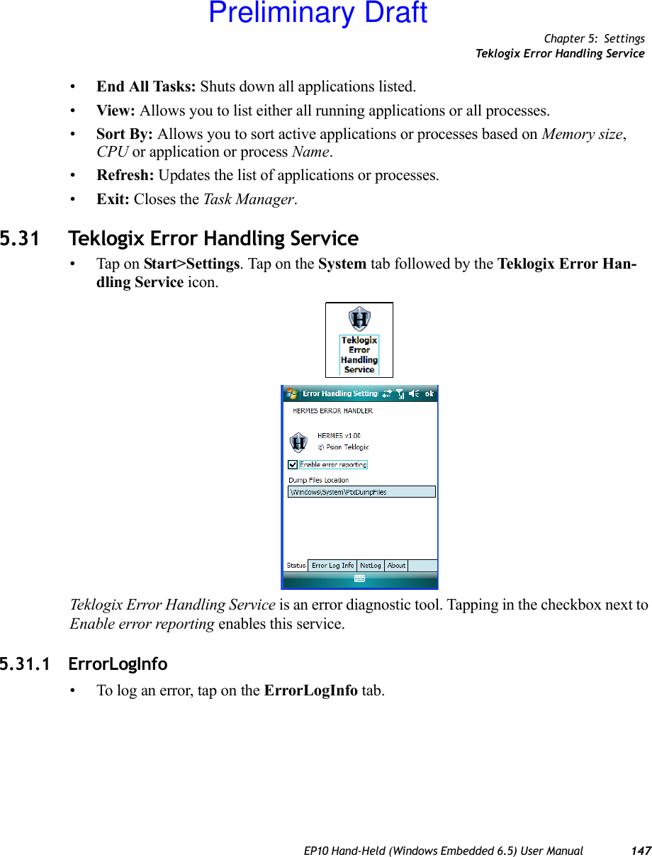 Chapter 5: SettingsTeklogix Error Handling ServiceEP10 Hand-Held (Windows Embedded 6.5) User Manual 147•End All Tasks: Shuts down all applications listed. •View: Allows you to list either all running applications or all processes.•Sort By: Allows you to sort active applications or processes based on Memory size, CPU or application or process Name.•Refresh: Updates the list of applications or processes.•Exit: Closes the Task Manager.5.31 Teklogix Error Handling Service• Tap on Start&gt;Settings. Tap on the System tab followed by the Teklogix Error Han-dling Service icon.Teklogix Error Handling Service is an error diagnostic tool. Tapping in the checkbox next to Enable error reporting enables this service.5.31.1 ErrorLogInfo• To log an error, tap on the ErrorLogInfo tab.Preliminary Draft